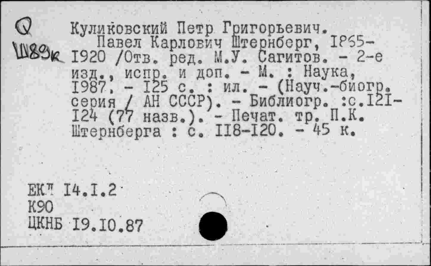 ﻿О Куликовский Петр Григорьевич.
Павел Карлович Штернберг, 1Р65-Ш&Зк. 1920 /Отв. ред. М.У. Сагитов. - 2-е изд., испр. и доп. - М. : Наука, 1987, - 125 с. : ил. - (Науч.-биогр серия / АН СССР). - Библиогр. :с.12 124 (77 назв.). - Печат. тр. П.К. Штернберга : с. 118-120. - 45 к.
ЕК71 14.1.2-
К90
ЦКНБ 19.10.87